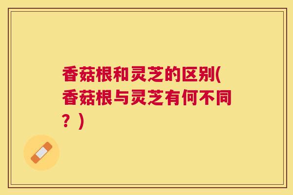 香菇根和灵芝的区别(香菇根与灵芝有何不同?) 香菇根和灵芝的区别(香菇根与灵芝有何不同?)