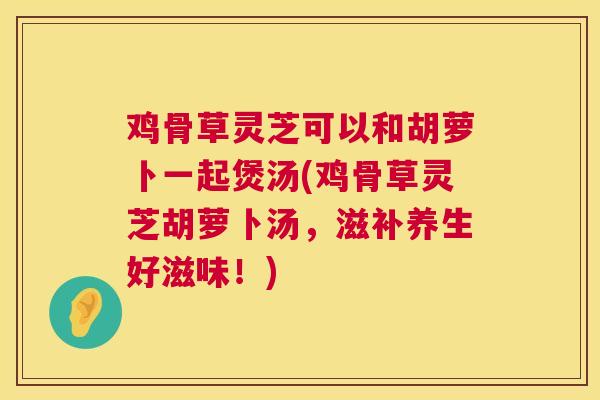 鸡骨草灵芝可以和胡萝卜一起煲汤(鸡骨草灵芝胡萝卜汤，滋补养生好滋味！)
