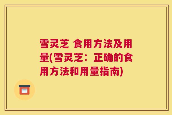 雪灵芝 食用方法及用量(雪灵芝：正确的食用方法和用量指南)