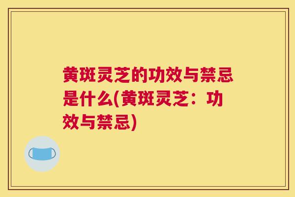 黄斑灵芝的功效与禁忌是什么(黄斑灵芝：功效与禁忌)
