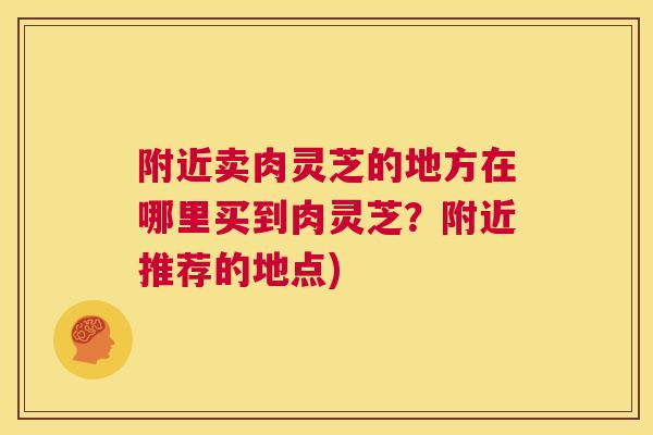 附近卖肉灵芝的地方在哪里买到肉灵芝？附近推荐的地点)