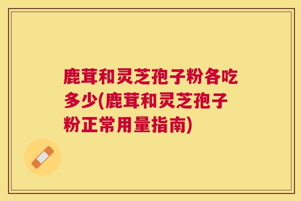 鹿茸和灵芝孢子粉各吃多少(鹿茸和灵芝孢子粉正常用量指南)