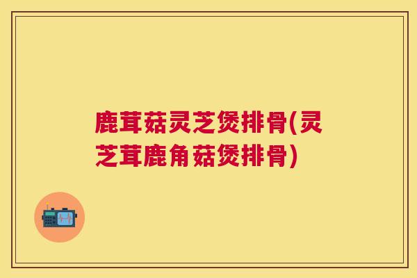 鹿茸菇灵芝煲排骨(灵芝茸鹿角菇煲排骨) 鹿茸菇灵芝煲排骨(灵芝茸鹿角菇煲排骨)