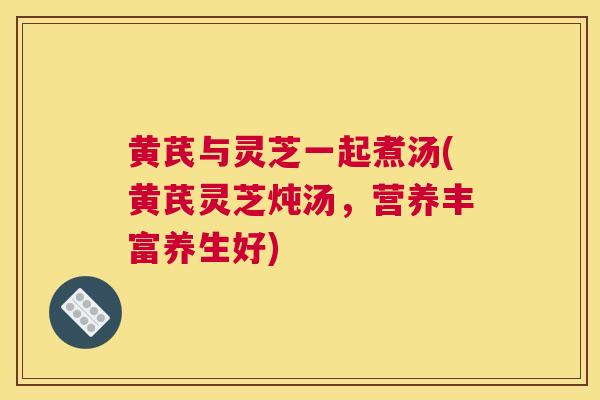 黄芪与灵芝一起煮汤(黄芪灵芝炖汤，营养丰富养生好)