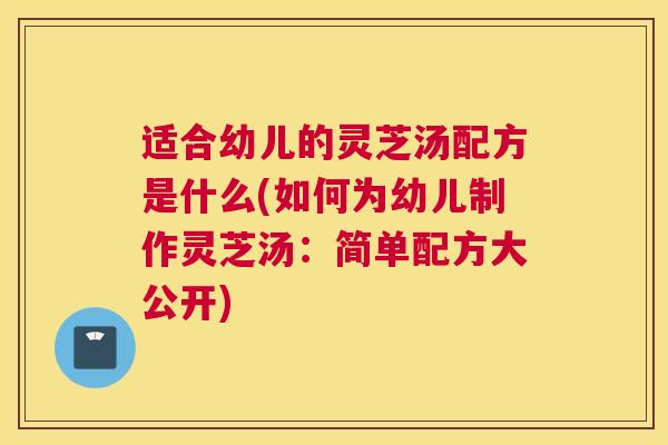 适合幼儿的灵芝汤配方是什么(如何为幼儿制作灵芝汤：简单配方大公开)