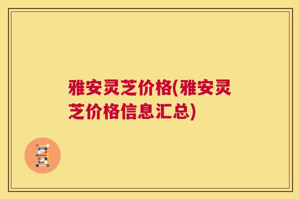 雅安灵芝价格(雅安灵芝价格信息汇总) 雅安灵芝价格(雅安灵芝价格信息汇总)