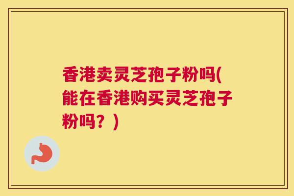 香港卖灵芝孢子粉吗(能在香港购买灵芝孢子粉吗？)