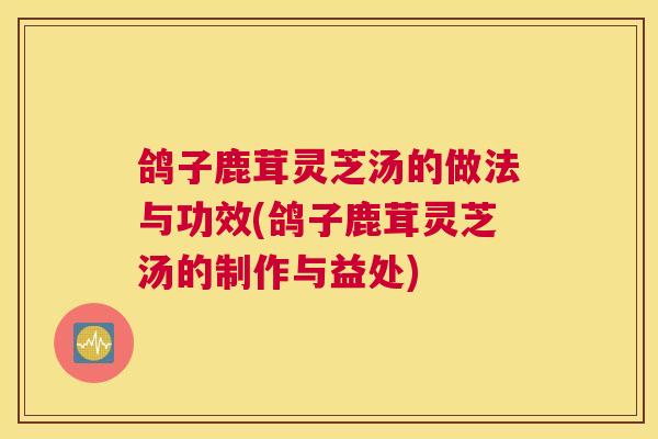 鸽子鹿茸灵芝汤的做法与功效(鸽子鹿茸灵芝汤的制作与益处)