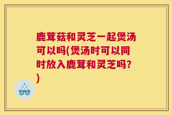 鹿茸菇和灵芝一起煲汤可以吗(煲汤时可以同时放入鹿茸和灵芝吗？)