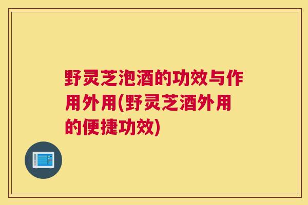 野灵芝泡酒的功效与作用外用(野灵芝酒外用的便捷功效)