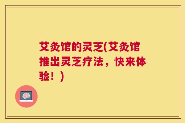 艾灸馆的灵芝(艾灸馆推出灵芝疗法，快来体验！)