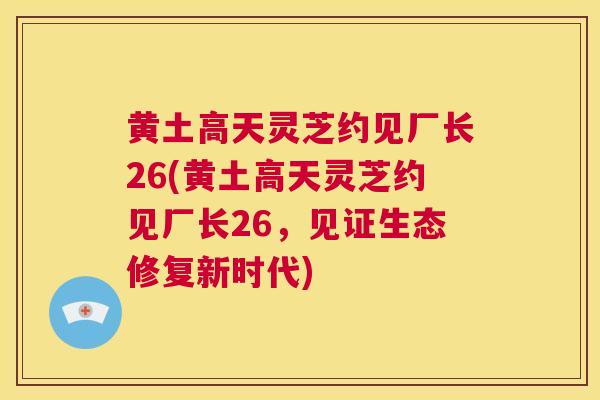 黄土高天灵芝约见厂长26(黄土高天灵芝约见厂长26，见证生态修复新时代)
