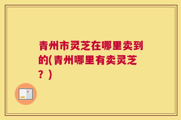 青州市灵芝在哪里卖到的(青州哪里有卖灵芝？)