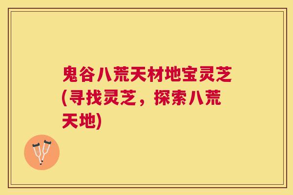 鬼谷八荒天材地宝灵芝(寻找灵芝，探索八荒天地)