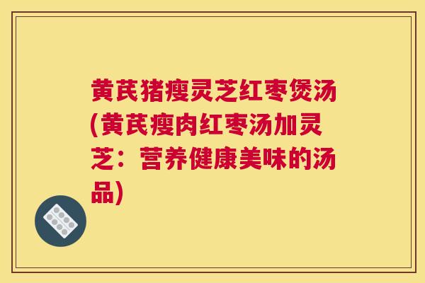 黄芪猪瘦灵芝红枣煲汤(黄芪瘦肉红枣汤加灵芝：营养健康美味的汤品)