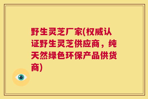 野生灵芝厂家(权威认证野生灵芝供应商,纯天然绿色环保产品供货商) 野生灵芝厂家(权威认证野生灵芝供应商,纯天然绿色环保产品供货商)