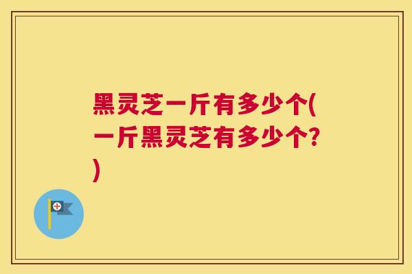 黑灵芝一斤有多少个(一斤黑灵芝有多少个？)