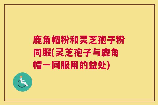 鹿角帽粉和灵芝孢子粉同服(灵芝孢子与鹿角帽一同服用的益处)