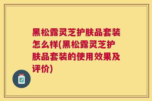 黑松露灵芝护肤品套装怎么样(黑松露灵芝护肤品套装的使用效果及评价)