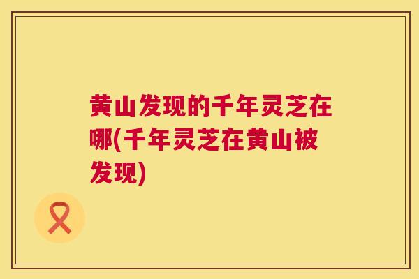 黄山发现的千年灵芝在哪(千年灵芝在黄山被发现)