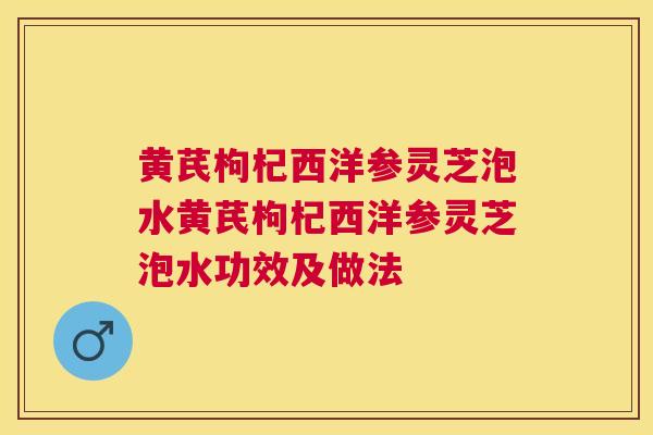 黄芪枸杞西洋参灵芝泡水黄芪枸杞西洋参灵芝泡水功效及做法