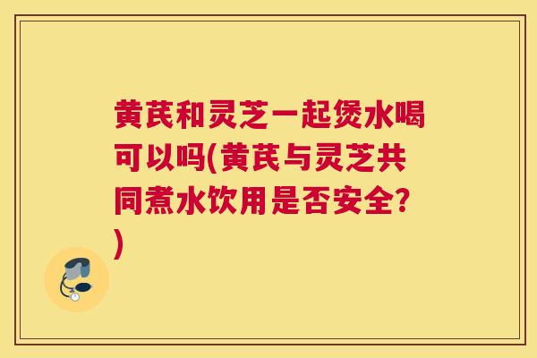 黄芪和灵芝一起煲水喝可以吗(黄芪与灵芝共同煮水饮用是否安全？)