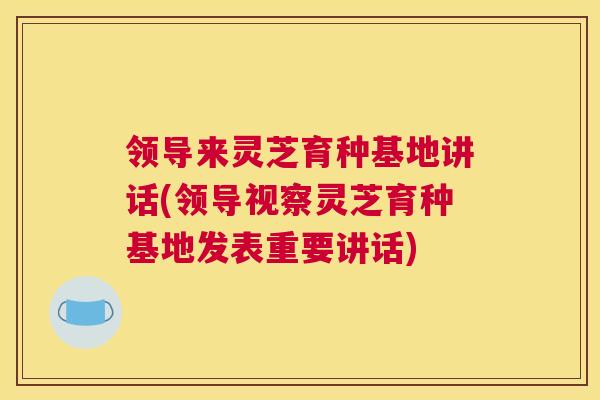 领导来灵芝育种基地讲话(领导视察灵芝育种基地发表重要讲话)