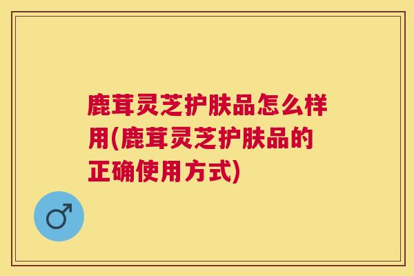 鹿茸灵芝护肤品怎么样用(鹿茸灵芝护肤品的正确使用方式)