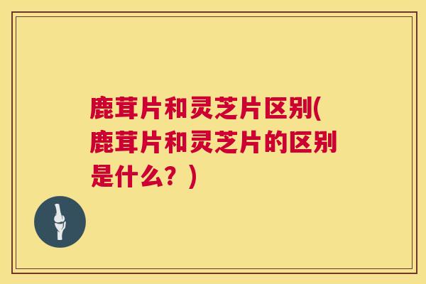 鹿茸片和灵芝片区别(鹿茸片和灵芝片的区别是什么?) 鹿茸片和灵芝片区别(鹿茸片和灵芝片的区别是什么?)