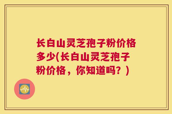 长白山灵芝孢子粉价格多少(长白山灵芝孢子粉价格，你知道吗？)