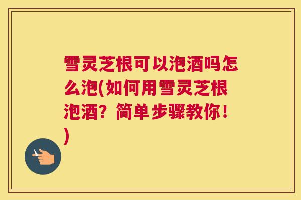 雪灵芝根可以泡酒吗怎么泡(如何用雪灵芝根泡酒？简单步骤教你！)