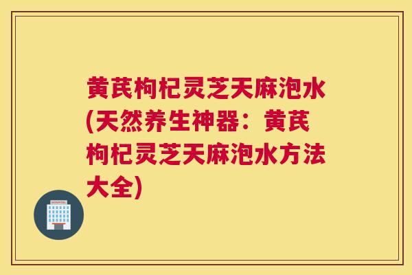 黄芪枸杞灵芝天麻泡水(天然养生神器：黄芪枸杞灵芝天麻泡水方法大全)