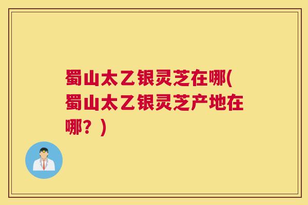 蜀山太乙银灵芝在哪(蜀山太乙银灵芝产地在哪？)