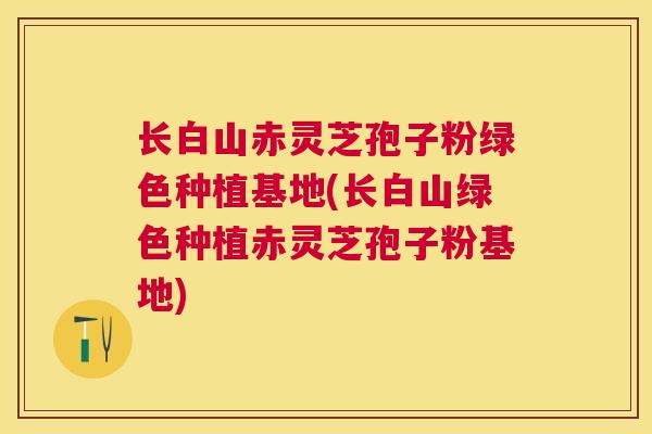 长白山赤灵芝孢子粉绿色种植基地(长白山绿色种植赤灵芝孢子粉基地)