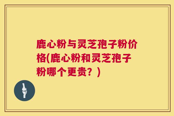 鹿心粉与灵芝孢子粉价格(鹿心粉和灵芝孢子粉哪个更贵？)