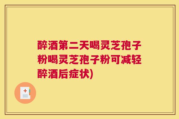 醉酒第二天喝灵芝孢子粉喝灵芝孢子粉可减轻醉酒后症状)