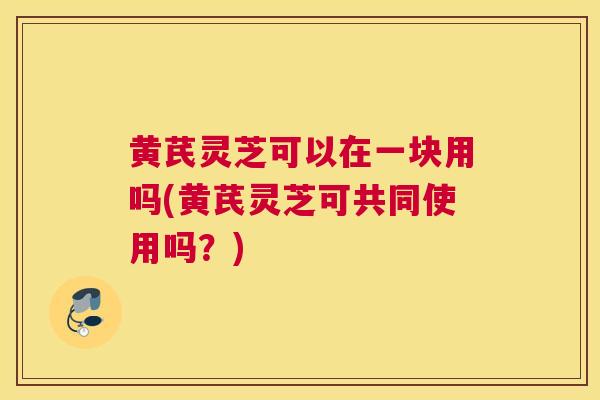 黄芪灵芝可以在一块用吗(黄芪灵芝可共同使用吗？)