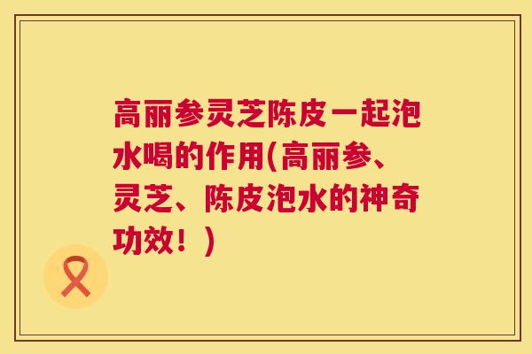 高丽参灵芝陈皮一起泡水喝的作用(高丽参、灵芝、陈皮泡水的神奇功效！)
