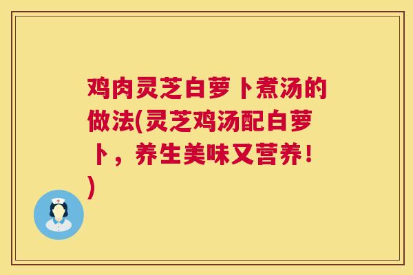 鸡肉灵芝白萝卜煮汤的做法(灵芝鸡汤配白萝卜，养生美味又营养！)