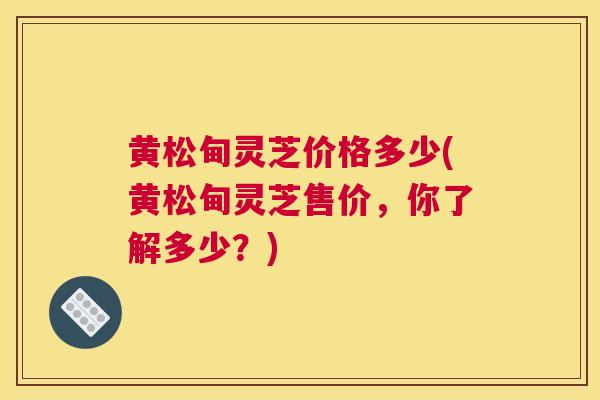 黄松甸灵芝价格多少(黄松甸灵芝售价，你了解多少？)