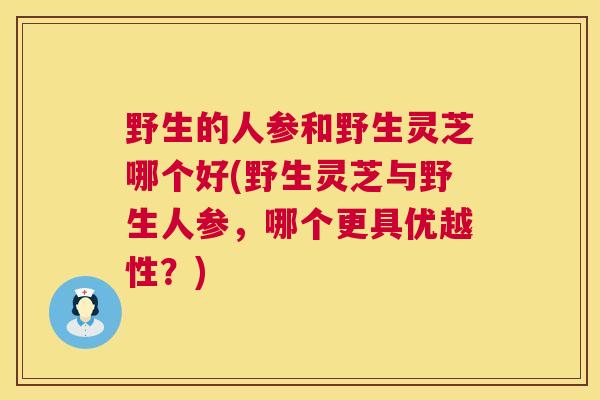 野生的人参和野生灵芝哪个好(野生灵芝与野生人参，哪个更具优越性？)