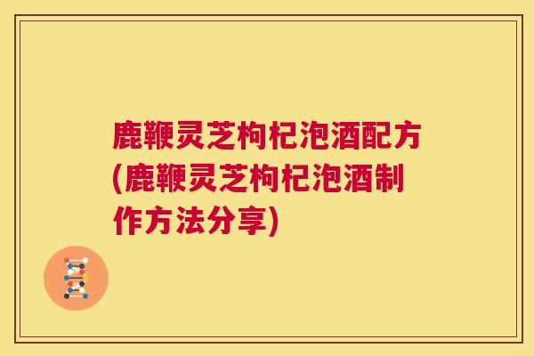鹿鞭灵芝枸杞泡酒配方(鹿鞭灵芝枸杞泡酒制作方法分享)