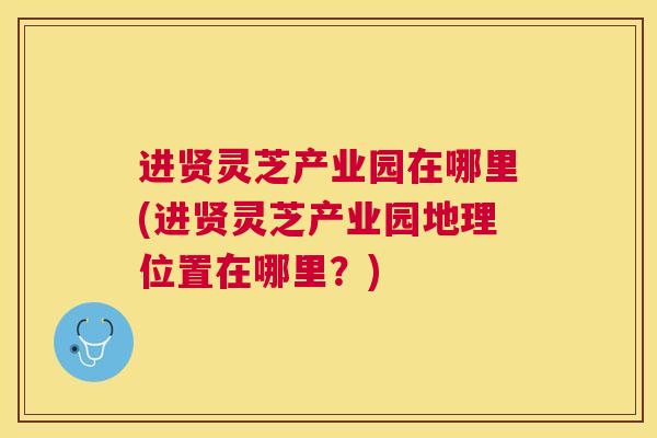 进贤灵芝产业园在哪里(进贤灵芝产业园地理位置在哪里？)