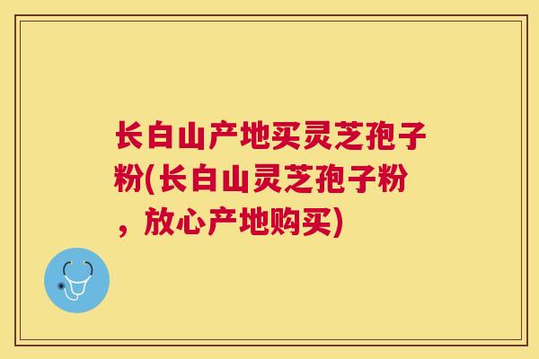 长白山产地买灵芝孢子粉(长白山灵芝孢子粉，放心产地购买)