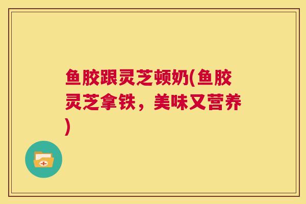 鱼胶跟灵芝顿奶(鱼胶灵芝拿铁，美味又营养)