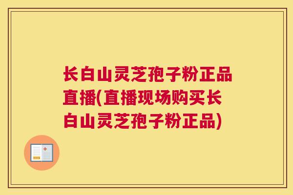 长白山灵芝孢子粉正品直播(直播现场购买长白山灵芝孢子粉正品)