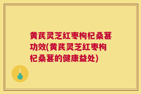 黄芪灵芝红枣枸杞桑葚功效(黄芪灵芝红枣枸杞桑葚的健康益处)