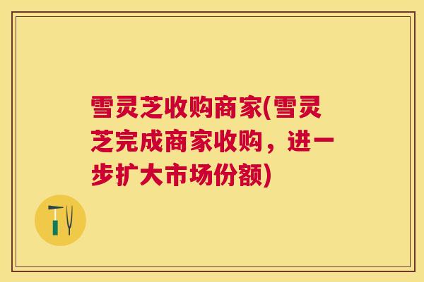 雪灵芝收购商家(雪灵芝完成商家收购,进一步扩大市场份额) 雪灵芝收购商家(雪灵芝完成商家收购,进一步扩大市场份额)