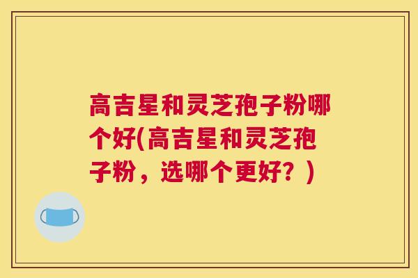高吉星和灵芝孢子粉哪个好(高吉星和灵芝孢子粉,选哪个更好?) 高吉星和灵芝孢子粉哪个好(高吉星和灵芝孢子粉,选哪个更好?)