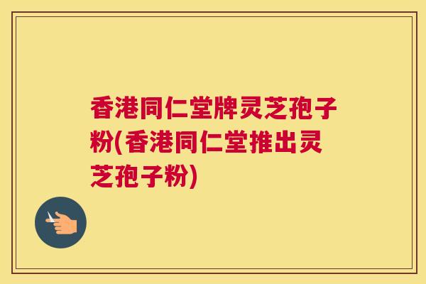 香港同仁堂牌灵芝孢子粉(香港同仁堂推出灵芝孢子粉)